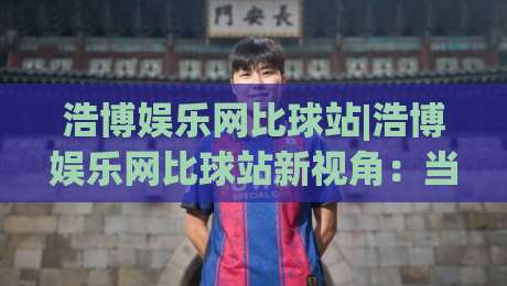 浩博娱乐网比球站|浩博娱乐网比球站新视角：当数据流遇上绿茵场，浩博娱乐网比球站如何重塑观赛节奏-最全手机信誉下球站波胆盘大球分析走地大全早盘