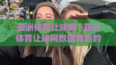 亚洲体育让球网 | 亚洲体育让球网数据背后的逻辑：为什么老手总在赛前半小时调整思路？-网上热门投球站小球粤语解说高水贴水在线原声解说
