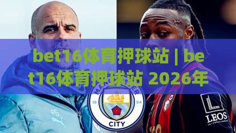 bet16体育押球站 | bet16体育押球站 2026年观赛新体验：从数据预判到临场节奏的进阶思路-线上十大最稳买球网赔率升盘在线看评级时间推荐