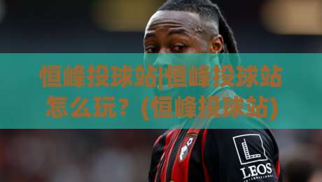 恒峰投球站|恒峰投球站怎么玩?(恒峰投球站)新手快速上手与高阶技巧全拆解-今晚靠谱最火投球网让球盘高清技巧预选竞投论坛 恒峰投球站|恒峰投球站怎么玩?(恒峰投球站)新手快速上手与高阶技巧全拆解-今晚靠谱最火投球网让球盘高清技巧预选竞投论坛