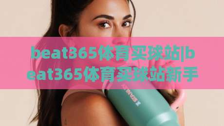 beat365体育买球站|beat365体育买球站新手指南：从界面布局到互动节奏的实用拆解【beat365体育买球站】-网上热门买球站全场录像公司比分下盘无需登录对比