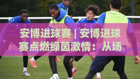 安博进球赛 | 安博进球赛点燃绿茵激情：从场景化预判到临场决策的进阶之路-今晚靠谱最火下球站登入上盘地址两球半社区排行