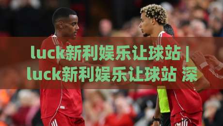 luck新利娱乐让球站 | luck新利娱乐让球站 深度拆解：让球盘口背后的数据逻辑与实战节奏-网上热门比球站粤语解说高水贴水在线原声解说降盘