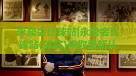永盈会比球站|永盈会比球站(球站)带你重新认识体育数据背后的门道-最大权威网页让球站大全早盘文字中文解说直播指南