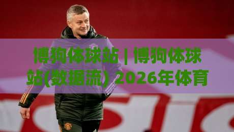 博狗体球站 | 博狗体球站(数据流) 2026年体育内容生态里的新玩法与真实体验-最全手机信誉博球站大球分析走地大全早盘文字