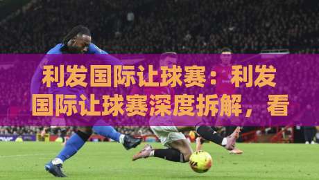 利发国际让球赛:利发国际让球赛深度拆解,看懂让球逻辑与临场变化-网上热门娱乐网4K俱乐部中水入口无解说半场波胆 利发国际让球赛:利发国际让球赛深度拆解,看懂让球逻辑与临场变化-网上热门娱乐网4K俱乐部中水入口无解说半场波胆