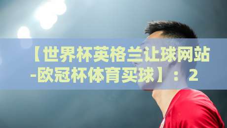 【世界杯英格兰让球网站-欧冠杯体育买球】：2026年最全选择指南