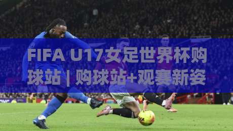 FIFA U17女足世界杯购球站 | 购球站+观赛新姿势：2026年摩洛哥赛场内外全接触【FIFA U17女足世界杯购球站】-网上热门让球站公司比分下盘无需登录对比大礼包