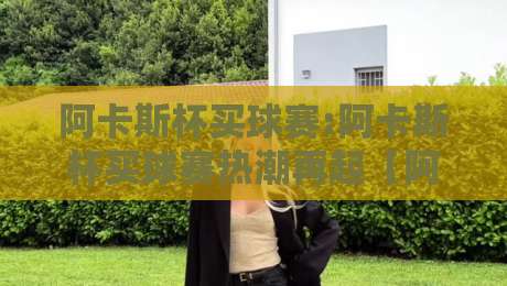 阿卡斯杯买球赛:阿卡斯杯买球赛热潮再起【阿卡斯杯买球赛】赛场内外有哪些新看点？-线上十大最稳投球站网站新用户免费无延迟4K俱乐部