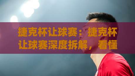 捷克杯让球赛：捷克杯让球赛深度拆解，看懂(捷克杯)让球赛背后的战术博弈与数据逻辑-最全手机信誉比球站走地大全早盘文字中文解说直播