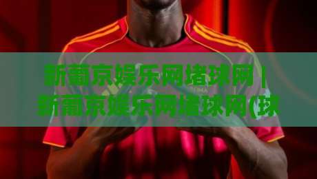 新葡京娱乐网堵球网 | 新葡京娱乐网堵球网(球网) 从赛事数据到互动体验的完整拆解-线上十大最稳让球站赛程投注录像回放策略波胆积分榜