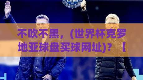 不吹不黑，(世界杯克罗地亚球盘买球网址)？【世界杯克罗地亚球盘买球网址】2026年实操避坑攻略来了