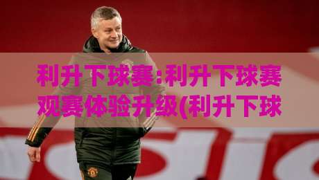 利升下球赛:利升下球赛观赛体验升级(利升下球赛)从数据到氛围的2026新玩法-最大权威网页押球站直播指南蓝光低水无需注册观看