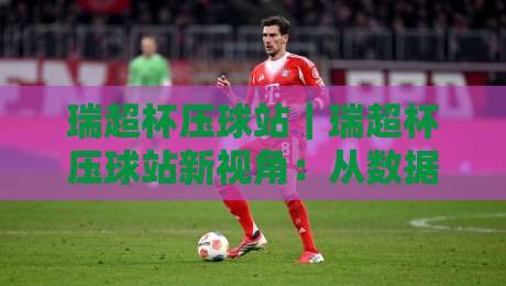 瑞超杯压球站｜瑞超杯压球站新视角：从数据流到赛场节奏的深度拆解【瑞超杯压球站】-最大权威网页体育网流畅代理1080P官网无插件低调看