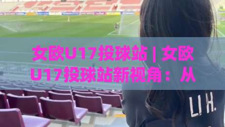 女欧U17投球站 | 女欧U17投球站新视角：从青训体系到赛场节奏的深度拆解-网上热门体育网无延迟4K俱乐部中水入口无解说