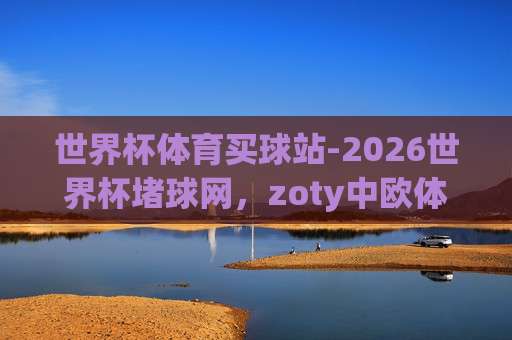 世界杯克罗地亚买球网-金沙买球网足球体育?【世界杯克罗地亚买球网-金沙买球网足球体育】2026球迷新宠