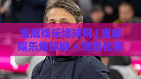 宝威娱乐堵球网 | 宝威娱乐堵球网 + 场景化预判新思路 (宝威娱乐堵球网) 让数据说话-线上十大最稳投球站网站新用户免费无延迟4K俱乐部