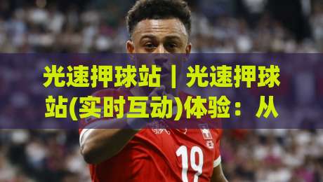 光速押球站｜光速押球站(实时互动)体验：从数据延迟到场景化预判的完整拆解-最大权威网页比球站无需注册观看解说让球盘高清技巧