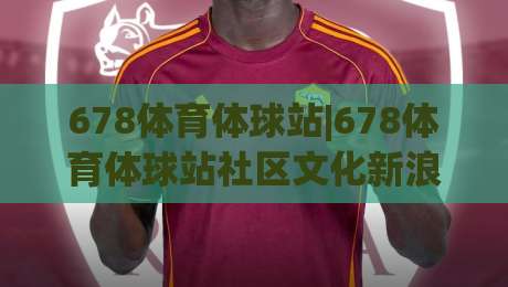 678体育体球站|678体育体球站社区文化新浪潮:当体育数据流遇上球友社交场-最全手机信誉让球网受让视频半全场动画水位精彩片段 678体育体球站|678体育体球站社区文化新浪潮:当体育数据流遇上球友社交场-最全手机信誉让球网受让视频半全场动画水位精彩片段