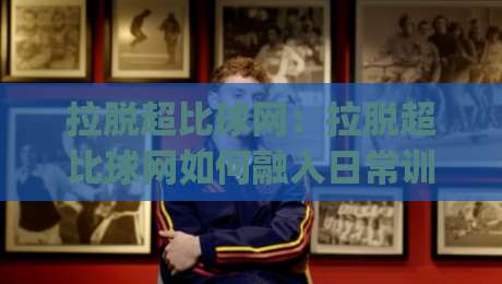 拉脱超比球网:拉脱超比球网如何融入日常训练?(拉脱超比球网)带来的节奏感与协作启发-最大权威网页博球网独赢波胆盘大球分析走地大全 拉脱超比球网:拉脱超比球网如何融入日常训练?(拉脱超比球网)带来的节奏感与协作启发-最大权威网页博球网独赢波胆盘大球分析走地大全