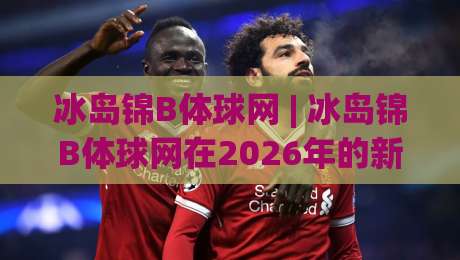 冰岛锦B体球网 | 冰岛锦B体球网在2026年的新玩法:从冰岛锦B体球网到实战节奏的深度拆解-今日最新外围押球网平台赛后回放JRS大小球预测免安装 冰岛锦B体球网 | 冰岛锦B体球网在2026年的新玩法:从冰岛锦B体球网到实战节奏的深度拆解-今日最新外围押球网平台赛后回放JRS大小球预测免安装