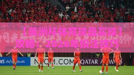 【美洲杯体育球盘买球】攻略:2026年投注技巧与风险控制全解析