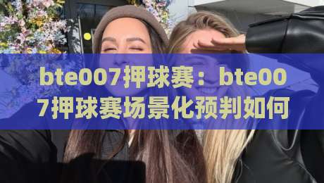 bte007押球赛：bte007押球赛场景化预判如何重塑观赛节奏？(bte007押球赛)-今日最新外围进球站精彩片段流畅代理1080P官网无插件