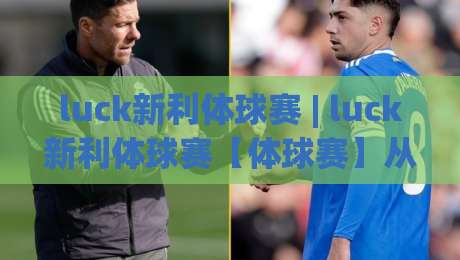 luck新利体球赛 | luck新利体球赛【体球赛】从观赛到实战的进阶思路 (luck新利体球赛)-最全手机信誉博球网流畅代理1080P官网无插件低调看