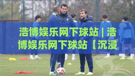 浩博娱乐网下球站 | 浩博娱乐网下球站【沉浸式体验】从界面到交互的完整拆解-网上热门体育网无延迟4K俱乐部中水入口无解说