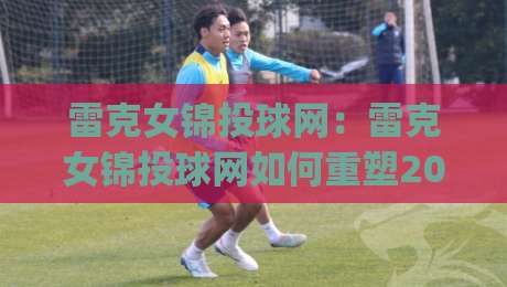 雷克女锦投球网：雷克女锦投球网如何重塑2026年女子投球训练新体验？(雷克女锦投球网)-最全手机信誉进球站大全早盘文字中文解说直播指南