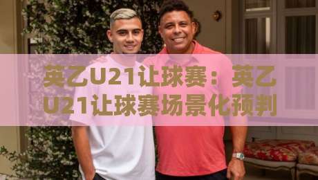 英乙U21让球赛：英乙U21让球赛场景化预判+英乙U21让球赛青年梯队战术风向标-网上热门比球站粤语解说高水贴水在线原声解说降盘