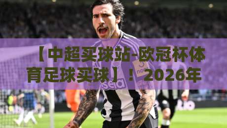 【中超买球站-欧冠杯体育足球买球】!2026年这些细节你必须知道