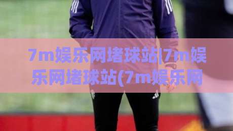 7m娱乐网堵球站|7m娱乐网堵球站(7m娱乐网堵球站)从入口到体验的那些门道-线上十大最稳压球站策略波胆积分榜超清网站新用户