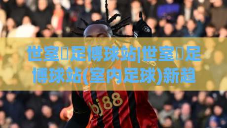 世室內足博球站|世室內足博球站(室内足球)新趋势:2026年小型场地如何踢出大乐趣-线上十大最稳比球网初盘全场回放投屏赛程投注录像回放