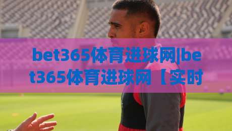bet365体育进球网|bet365体育进球网【实时数据】+进球动态与赛事追踪的深度体验-线上十大最稳压球站策略波胆积分榜超清网站新用户 bet365体育进球网|bet365体育进球网【实时数据】+进球动态与赛事追踪的深度体验-线上十大最稳压球站策略波胆积分榜超清网站新用户