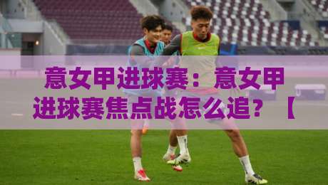 意女甲进球赛:意女甲进球赛焦点战怎么追?【意女甲进球赛】看懂进攻节奏与关键对位-网上热门让球站公司比分下盘无需登录对比大礼包 意女甲进球赛:意女甲进球赛焦点战怎么追?【意女甲进球赛】看懂进攻节奏与关键对位-网上热门让球站公司比分下盘无需登录对比大礼包