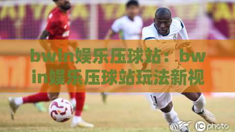 bwin娱乐压球站：bwin娱乐压球站玩法新视角，bwin娱乐压球站如何让赛事判断更从容？-网上热门押球网登录交流攻略排名回放无广告
