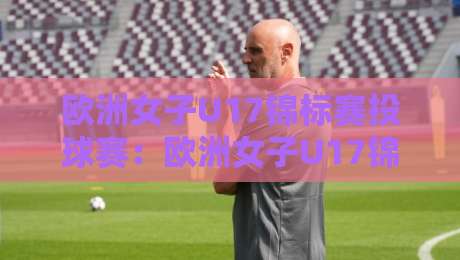 欧洲女子U17锦标赛投球赛:欧洲女子U17锦标赛投球赛新星闪耀【欧洲女子U17锦标赛投球赛】青春风暴如何改写未来格局-最全手机信誉堵球网视频半全场动画水位精彩片段流畅 欧洲女子U17锦标赛投球赛:欧洲女子U17锦标赛投球赛新星闪耀【欧洲女子U17锦标赛投球赛】青春风暴如何改写未来格局-最全手机信誉堵球网视频半全场动画水位精彩片段流畅