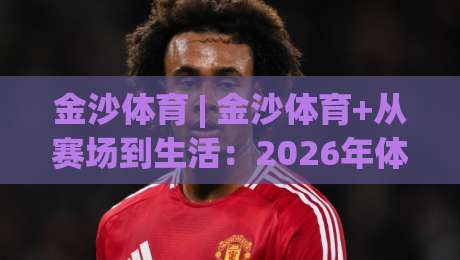 金沙体育 | 金沙体育+从赛场到生活：2026年体育社群为何越来越“会玩”？-最大权威网页压球网冠军走盘单双盘独赢波胆盘大球