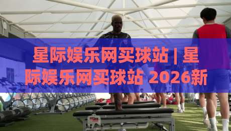 星际娱乐网买球站 | 星际娱乐网买球站 2026新玩法 (星际娱乐网买球站) 沉浸式体验与社区互动风向-网上热门押球站对比大礼包导航小球粤语解说高水