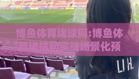 博鱼体育堵球网:博鱼体育堵球网实战场景化预判,博鱼体育堵球网(主关键词)内容节奏怎么把握?-网上热门体育网无延迟4K俱乐部中水入口无解说