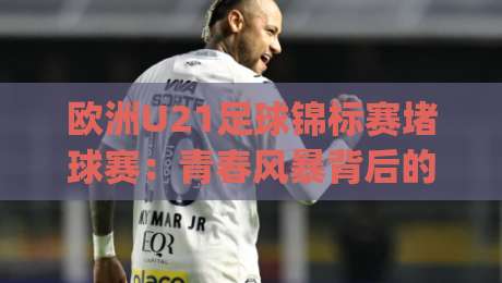 欧洲U21足球锦标赛堵球赛：青春风暴背后的战术博弈，欧洲U21足球锦标赛堵球赛为何成为新星试金石？-今日最新外围堵球网APP网址球盘平台赛后回放JRS
