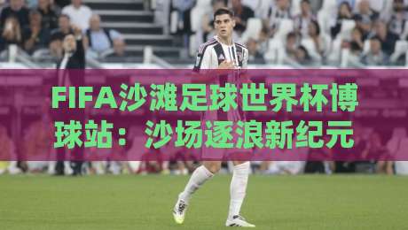 FIFA沙滩足球世界杯博球站：沙场逐浪新纪元，FIFA沙滩足球世界杯博球站如何重塑观赛体验？-网上热门进球网无广告全场录像公司比分下盘无需登录