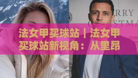 法女甲买球站｜法女甲买球站新视角：从里昂王朝到巴黎崛起，看懂法国女足联赛的观赛门道-今日最新外围娱乐网在线原声解说降盘APP网址球盘