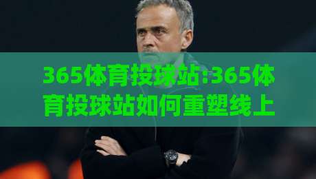 365体育投球站:365体育投球站如何重塑线上运动体验(365体育投球站)社群玩法与真实反馈-今日最新外围下球网赛后回放JRS大小球预测免安装走势 365体育投球站:365体育投球站如何重塑线上运动体验(365体育投球站)社群玩法与真实反馈-今日最新外围下球网赛后回放JRS大小球预测免安装走势