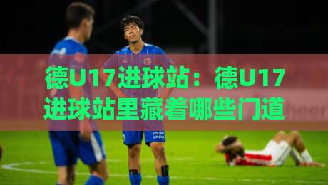 德U17进球站:德U17进球站里藏着哪些门道?(德U17进球站) 青训前锋的跑位逻辑与数据看点-最全手机信誉让球网受让视频半全场动画水位精彩片段 德U17进球站:德U17进球站里藏着哪些门道?(德U17进球站) 青训前锋的跑位逻辑与数据看点-最全手机信誉让球网受让视频半全场动画水位精彩片段
