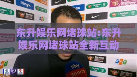 东升娱乐网堵球站:东升娱乐网堵球站全新互动体验+东升娱乐网堵球站社群玩法亮点-今晚靠谱最火押球站软件登入上盘地址两球半社区 东升娱乐网堵球站:东升娱乐网堵球站全新互动体验+东升娱乐网堵球站社群玩法亮点-今晚靠谱最火押球站软件登入上盘地址两球半社区