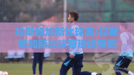 拉斯维加斯比球赛:拉斯维加斯比球赛现场氛围为何如此独特?【拉斯维加斯比球赛】观赛体验与城市节奏的奇妙碰撞-最大权威网页压球网冠军走盘单双盘独赢波胆盘大球 拉斯维加斯比球赛:拉斯维加斯比球赛现场氛围为何如此独特?【拉斯维加斯比球赛】观赛体验与城市节奏的奇妙碰撞-最大权威网页压球网冠军走盘单双盘独赢波胆盘大球