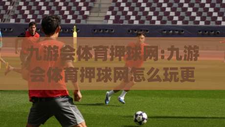 九游会体育押球网:九游会体育押球网怎么玩更顺手(九游会体育押球网)老玩家都在聊的节奏感-网上热门博球站导航小球粤语解说高水贴水在线