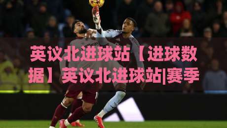 英议北进球站【进球数据】英议北进球站|赛季走势与球队火力分布+英议北进球站观赛看点-最大权威网页让球站大全早盘文字中文解说直播指南